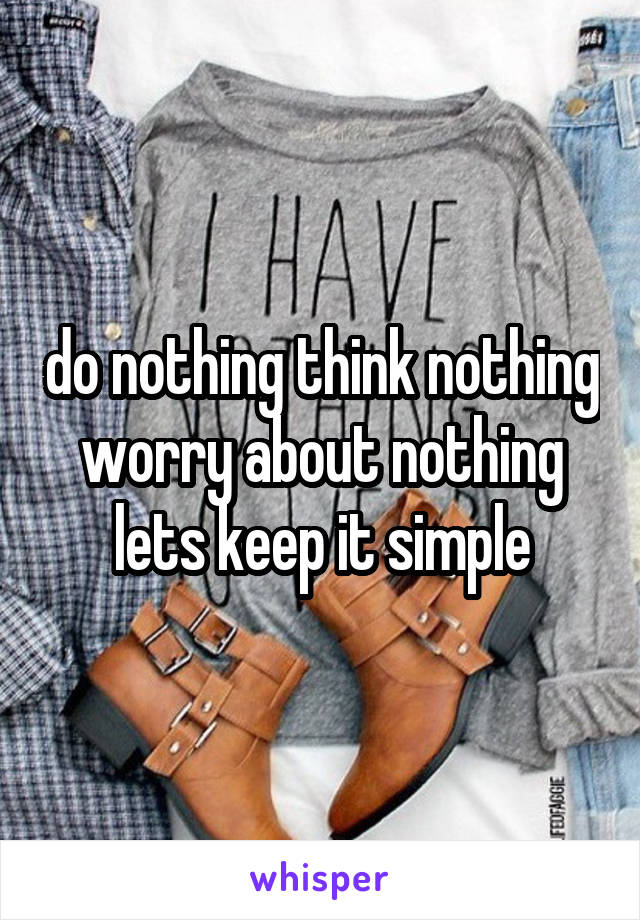 do nothing think nothing worry about nothing lets keep it simple