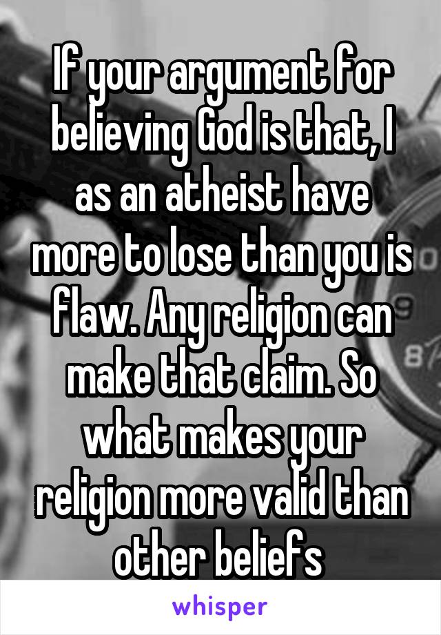 If your argument for believing God is that, I as an atheist have more to lose than you is flaw. Any religion can make that claim. So what makes your religion more valid than other beliefs 