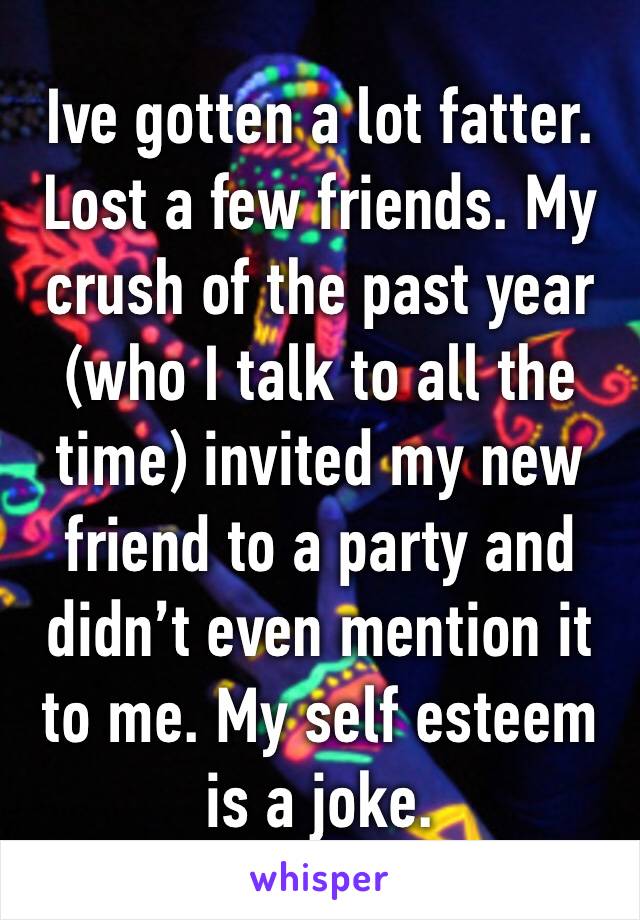 Ive gotten a lot fatter. Lost a few friends. My crush of the past year (who I talk to all the time) invited my new friend to a party and didn’t even mention it to me. My self esteem is a joke. 