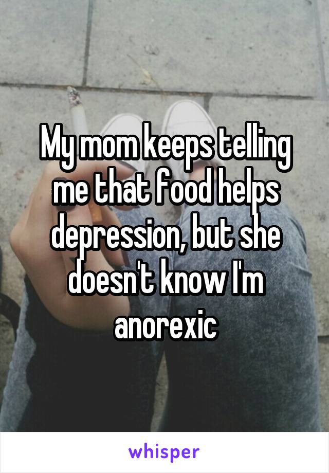 My mom keeps telling me that food helps depression, but she doesn't know I'm anorexic