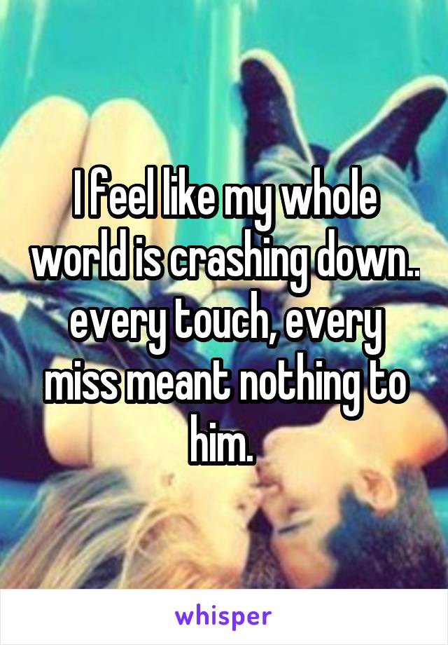 I feel like my whole world is crashing down.. every touch, every miss meant nothing to him. 