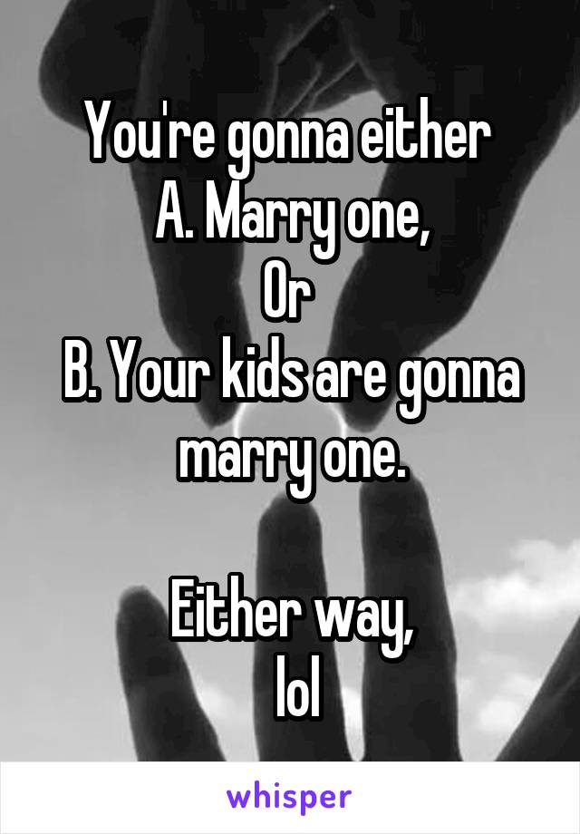 You're gonna either 
A. Marry one,
Or 
B. Your kids are gonna marry one.

Either way,
 lol