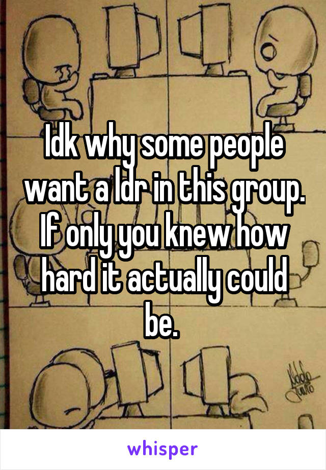 Idk why some people want a ldr in this group. If only you knew how hard it actually could be. 