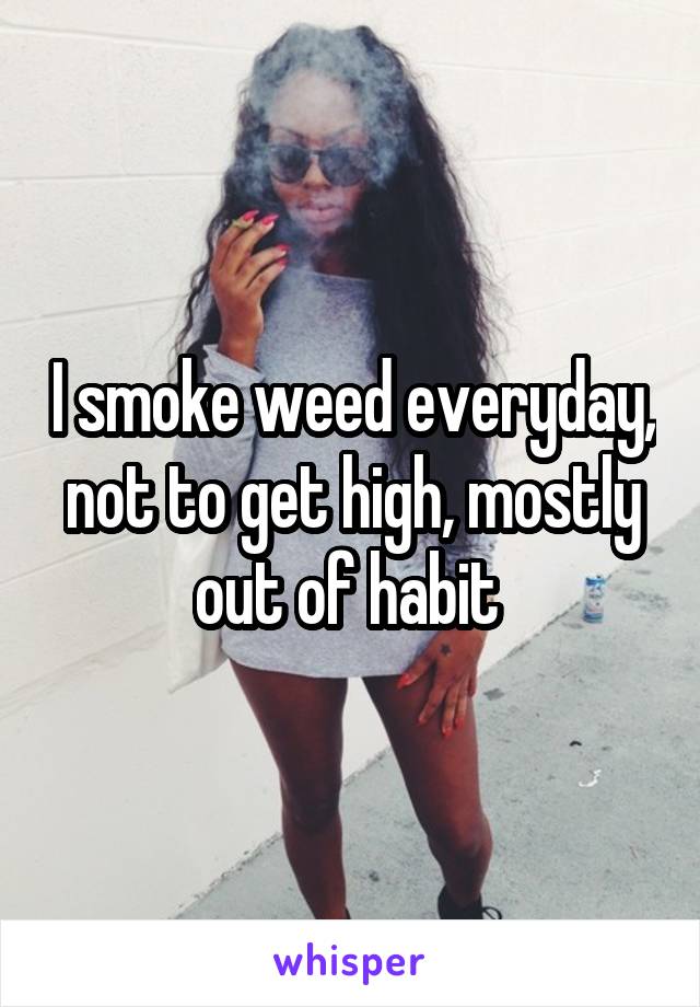 I smoke weed everyday, not to get high, mostly out of habit 