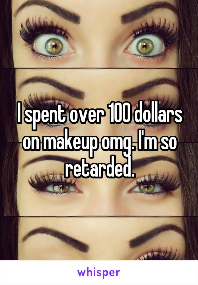 I spent over 100 dollars on makeup omg. I'm so retarded.