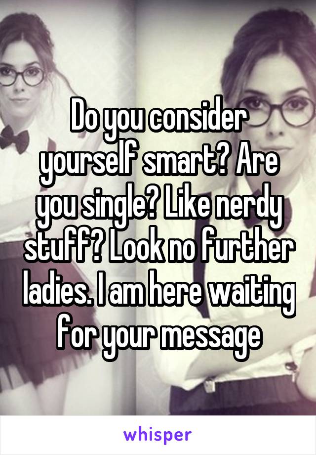 Do you consider yourself smart? Are you single? Like nerdy stuff? Look no further ladies. I am here waiting for your message