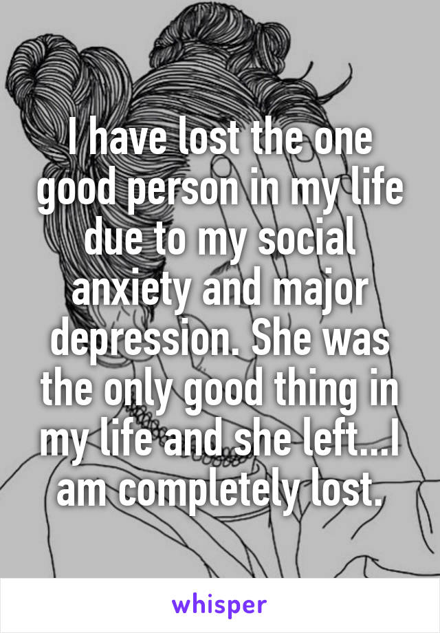 I have lost the one good person in my life due to my social anxiety and major depression. She was the only good thing in my life and she left...I am completely lost.