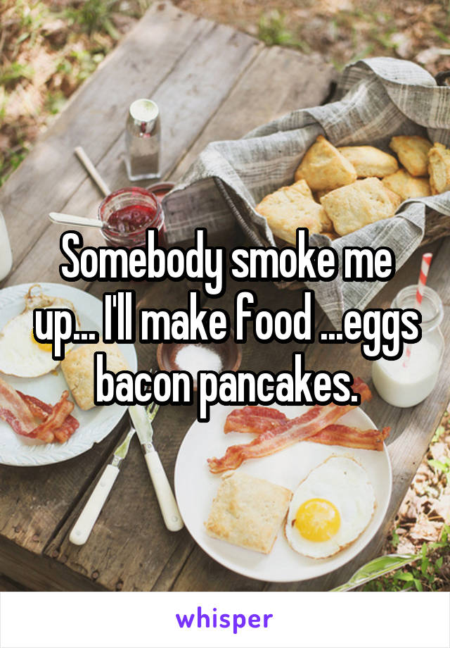 Somebody smoke me up... I'll make food ...eggs bacon pancakes.