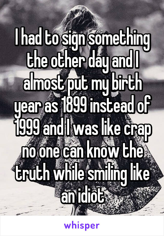 I had to sign something the other day and I almost put my birth year as 1899 instead of 1999 and I was like crap no one can know the truth while smiling like an idiot