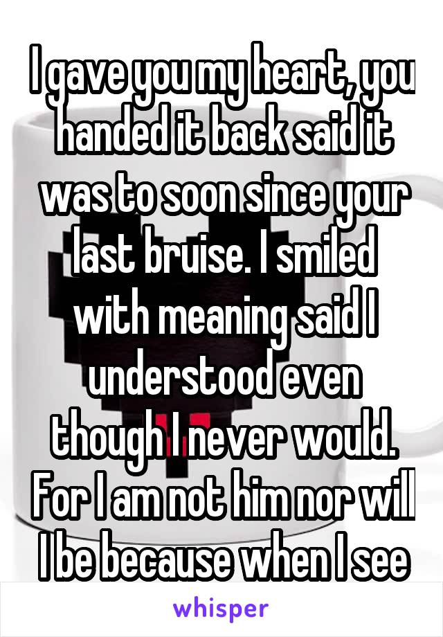 I gave you my heart, you handed it back said it was to soon since your last bruise. I smiled with meaning said I understood even though I never would. For I am not him nor will I be because when I see