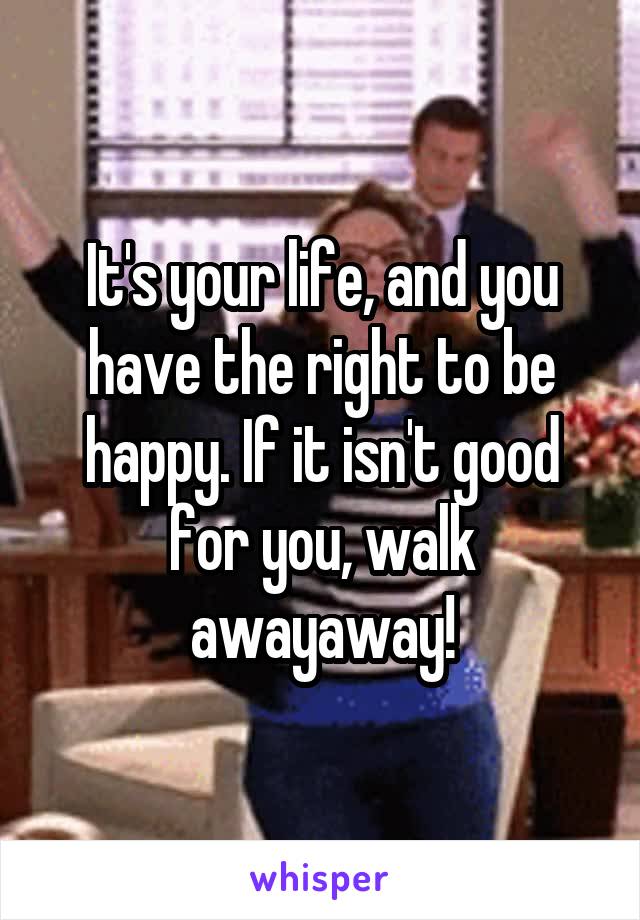 It's your life, and you have the right to be happy. If it isn't good for you, walk awayaway!