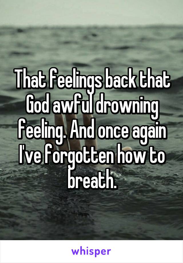 That feelings back that God awful drowning feeling. And once again I've forgotten how to breath.