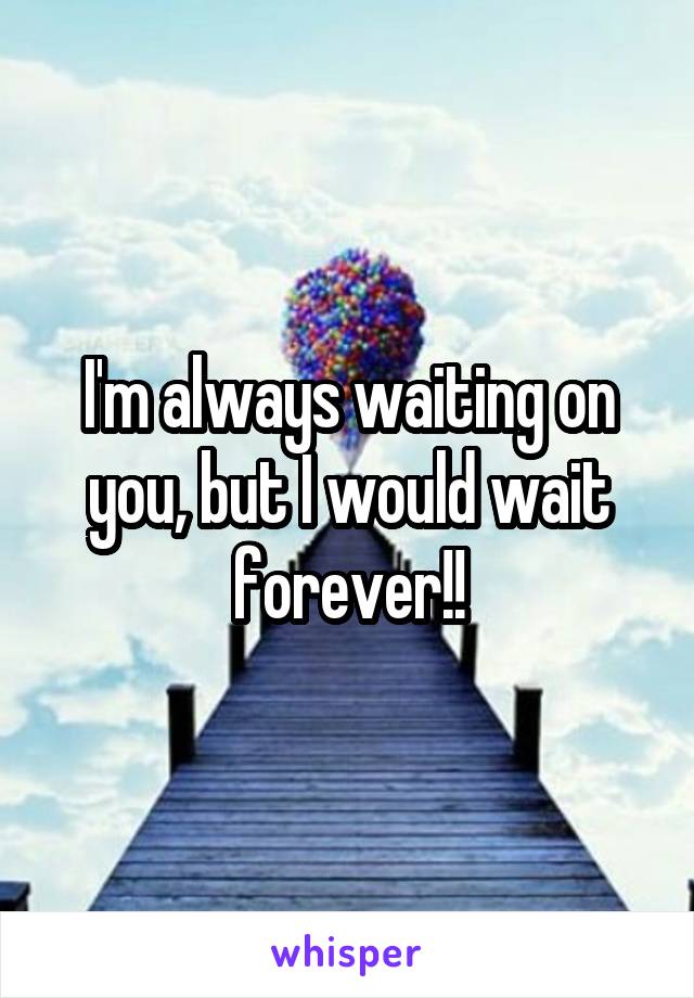 I'm always waiting on you, but I would wait forever!!