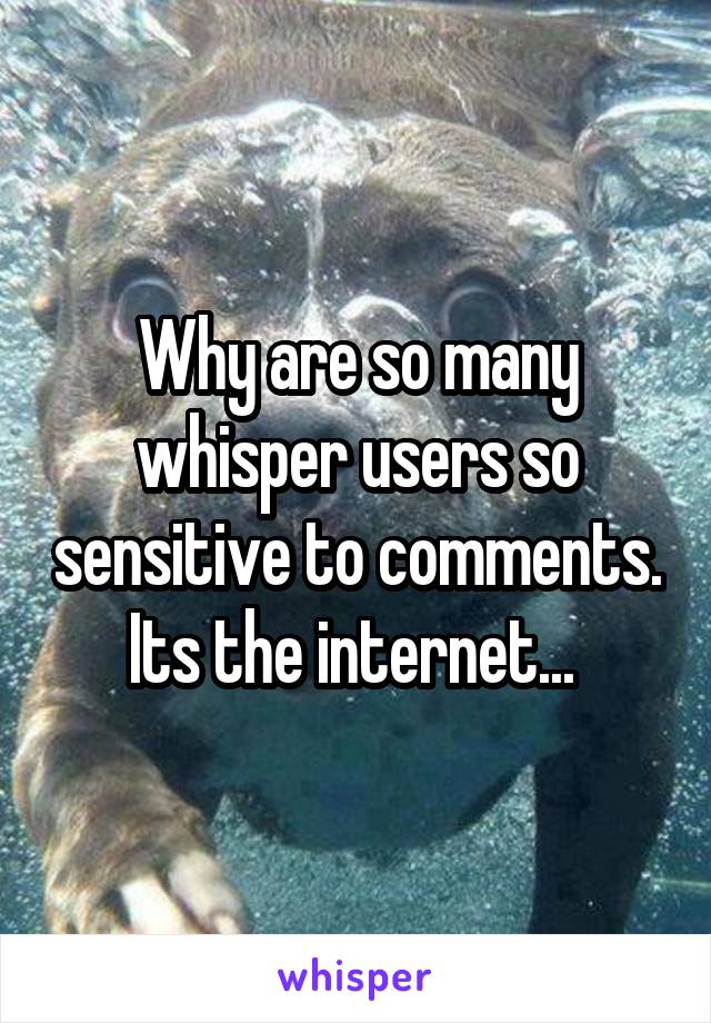 Why are so many whisper users so sensitive to comments. Its the internet... 