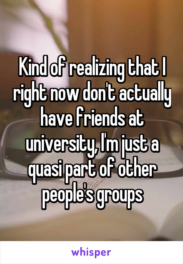 Kind of realizing that I right now don't actually have friends at university, I'm just a quasi part of other people's groups