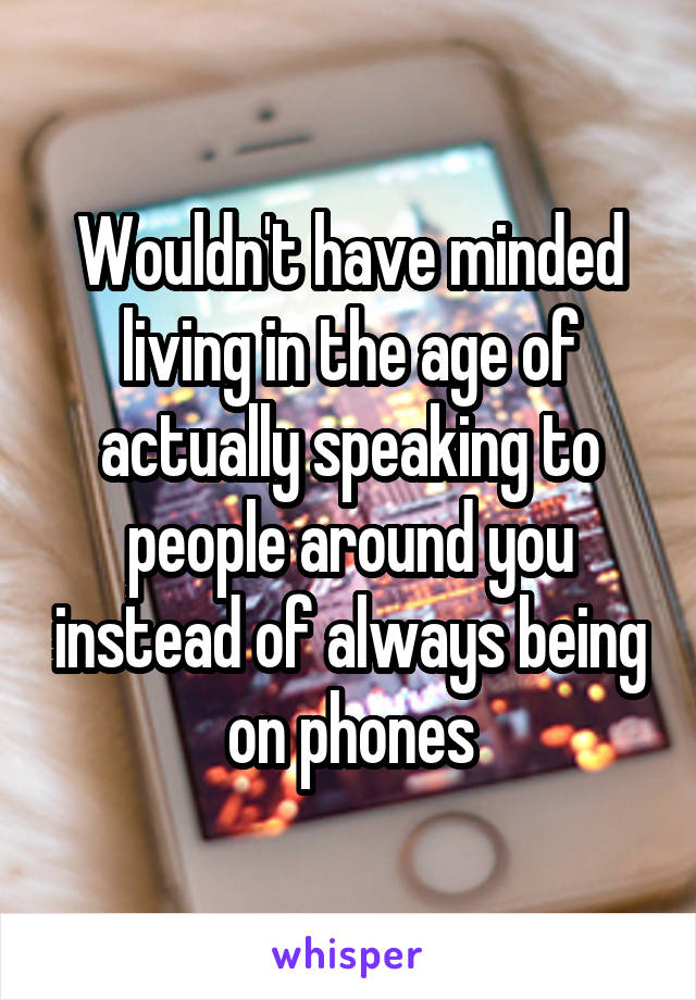 Wouldn't have minded living in the age of actually speaking to people around you instead of always being on phones