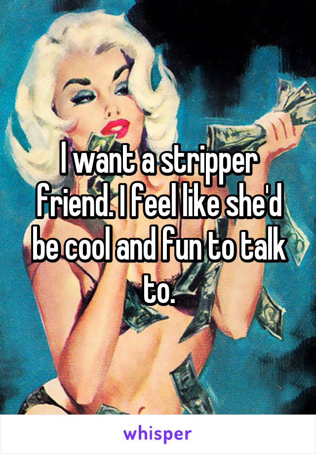 I want a stripper friend. I feel like she'd be cool and fun to talk to.