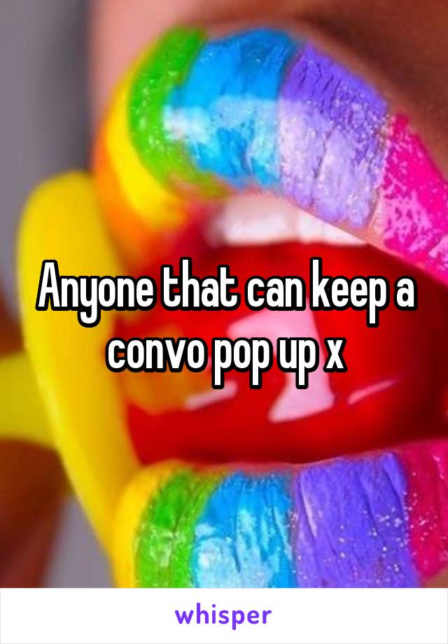 Anyone that can keep a convo pop up x