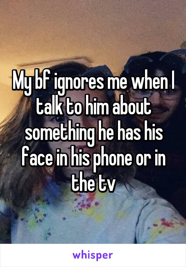 My bf ignores me when I talk to him about something he has his face in his phone or in the tv