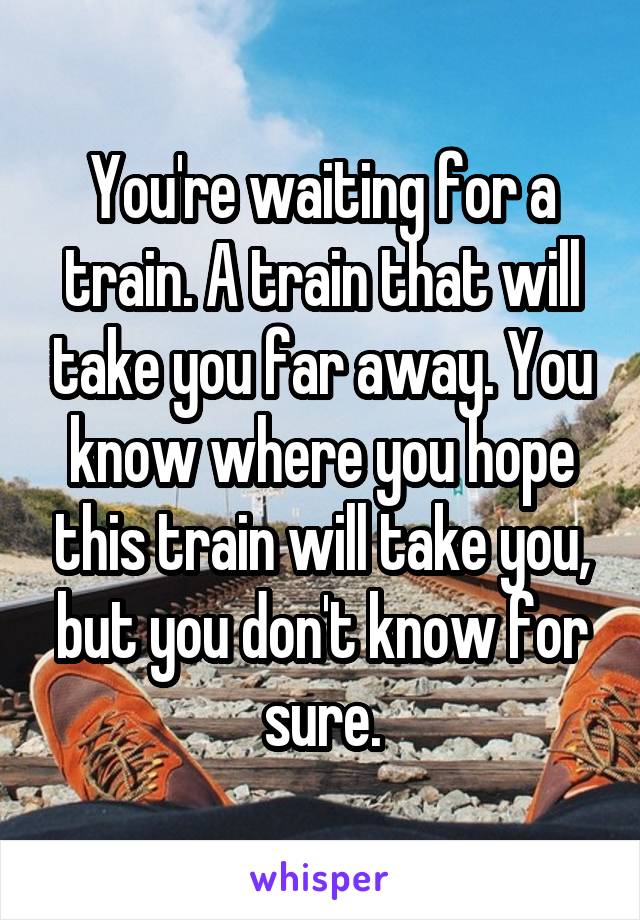 You're waiting for a train. A train that will take you far away. You know where you hope this train will take you, but you don't know for sure.