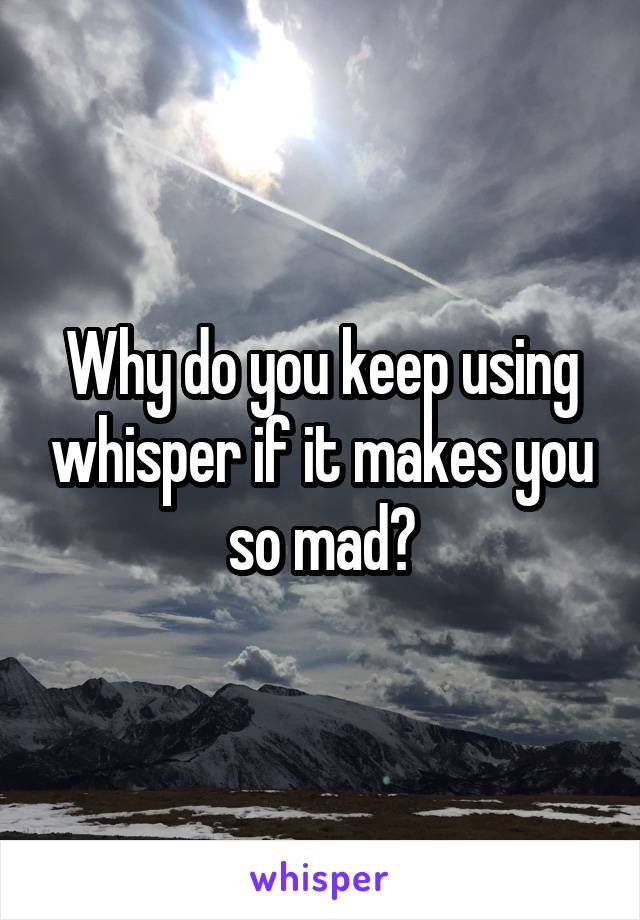 Why do you keep using whisper if it makes you so mad?