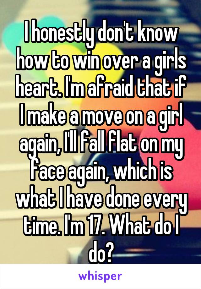 I honestly don't know how to win over a girls heart. I'm afraid that if I make a move on a girl again, I'll fall flat on my face again, which is what I have done every time. I'm 17. What do I do?