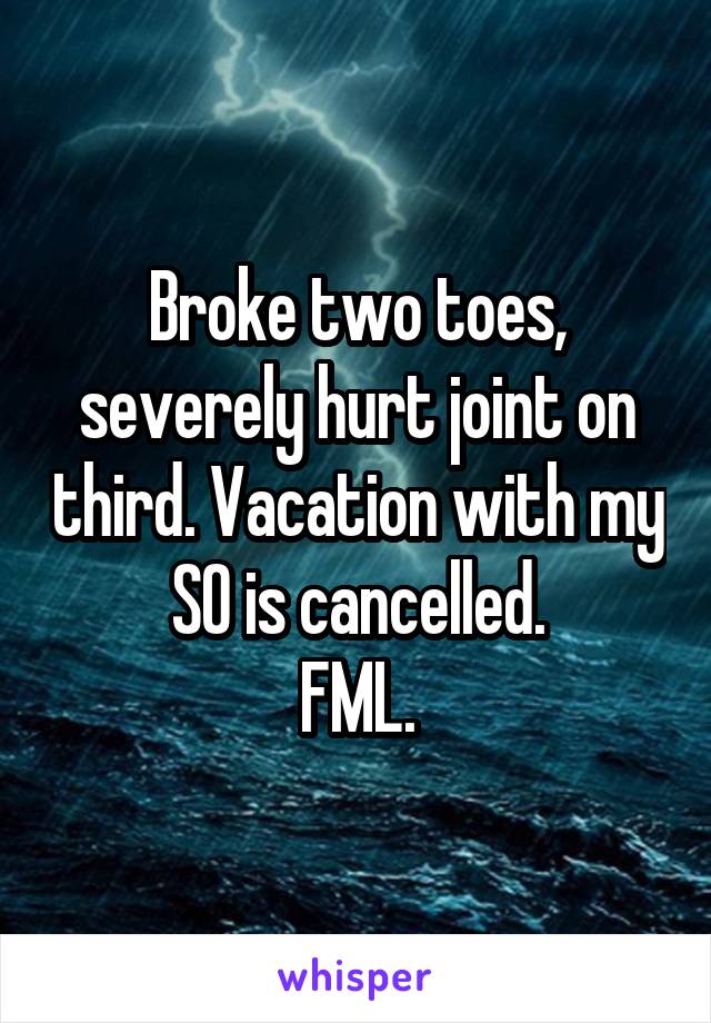 Broke two toes, severely hurt joint on third. Vacation with my SO is cancelled.
FML.