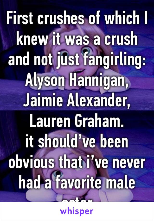 First crushes of which I knew it was a crush and not just fangirling: 
Alyson Hannigan, Jaimie Alexander, Lauren Graham. 
it should’ve been obvious that i’ve never had a favorite male actor