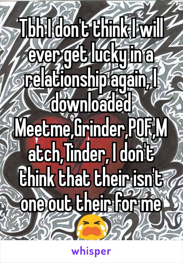 Tbh I don't think I will ever get lucky in a relationship again, I downloaded Meetme,Grinder,POF,Match,Tinder, I don't think that their isn't one out their for me 😭