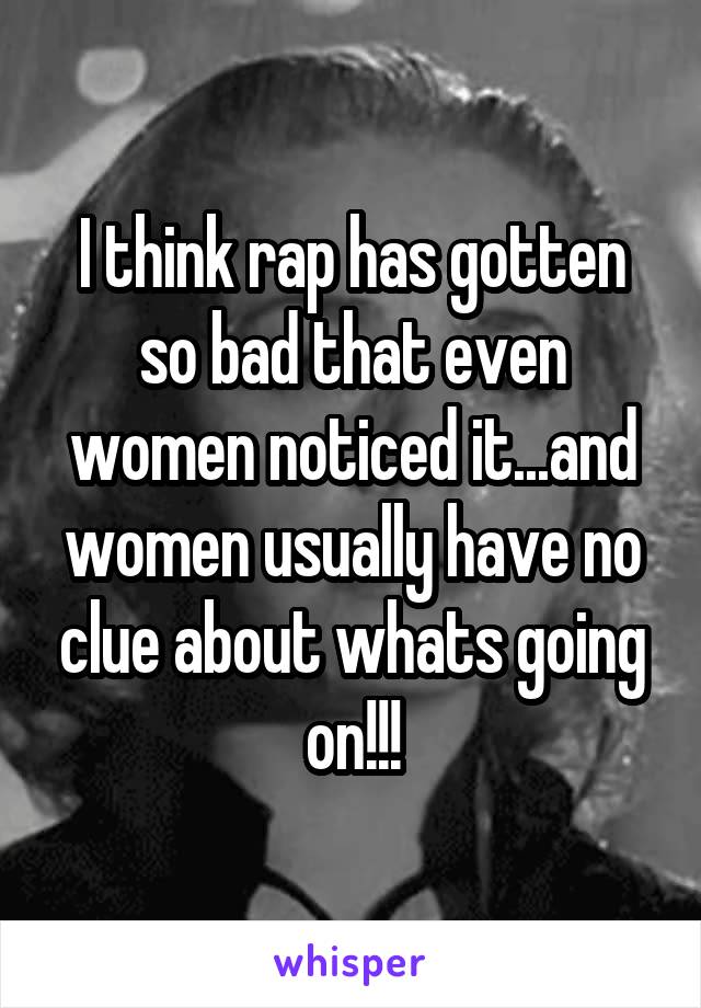 I think rap has gotten so bad that even women noticed it...and women usually have no clue about whats going on!!!