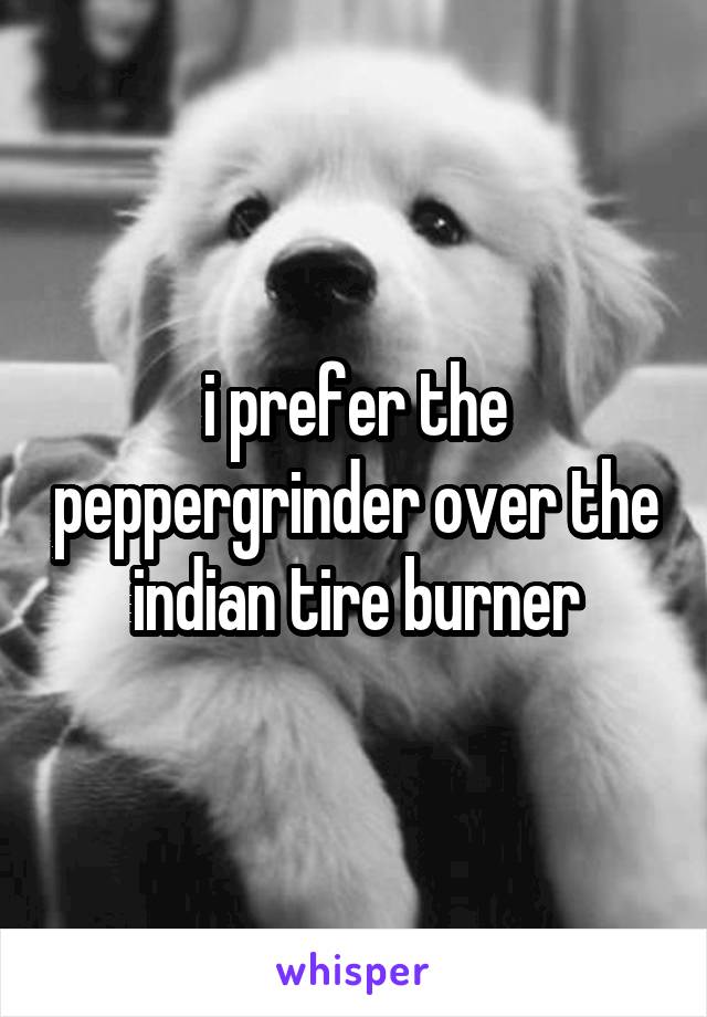 i prefer the peppergrinder over the indian tire burner