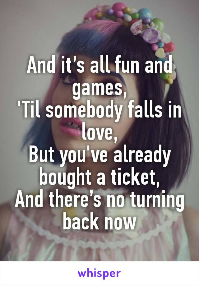 And it’s all fun and games,
'Til somebody falls in love,
But you've already bought a ticket,
And there’s no turning back now