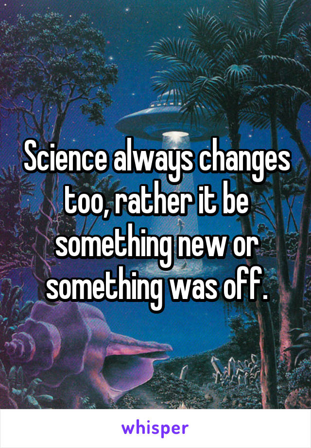 Science always changes too, rather it be something new or something was off.