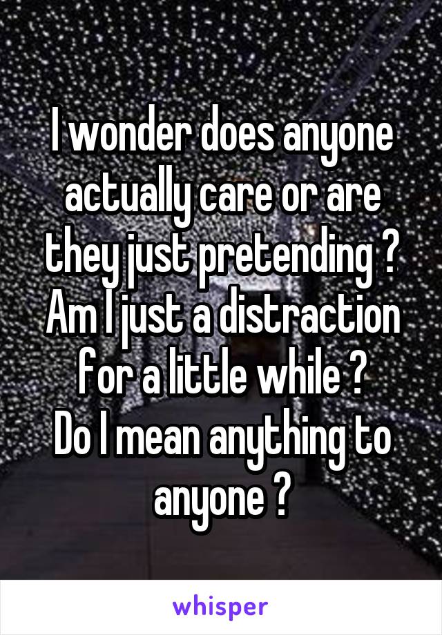 I wonder does anyone actually care or are they just pretending ?
Am I just a distraction for a little while ?
Do I mean anything to anyone ?