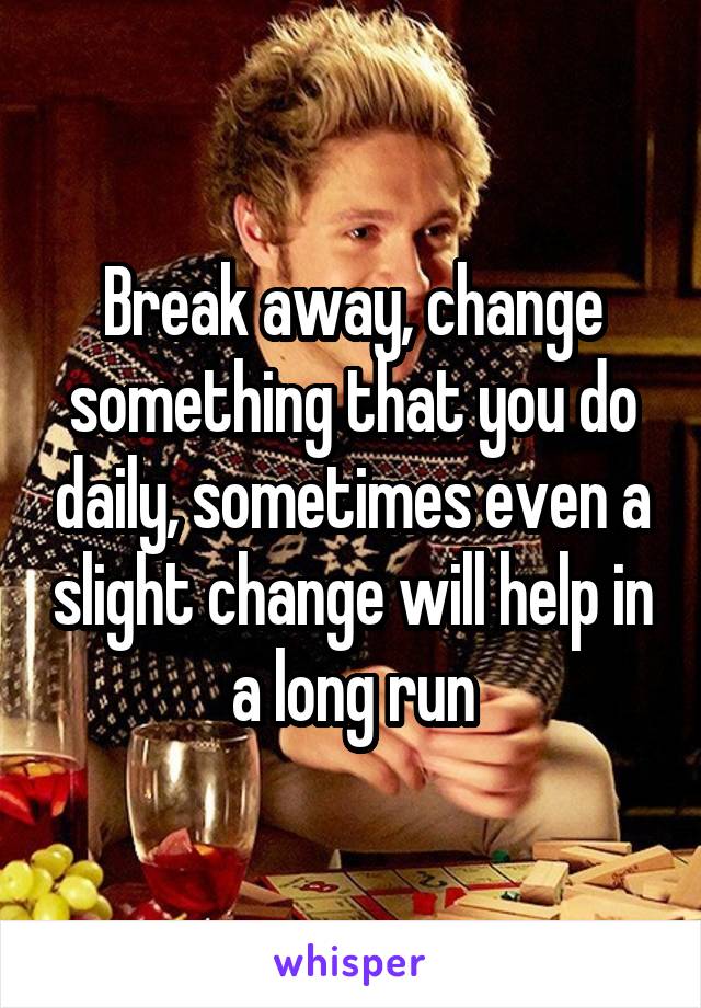 Break away, change something that you do daily, sometimes even a slight change will help in a long run