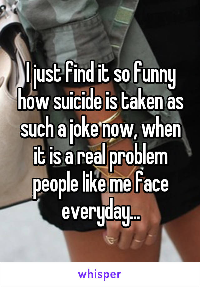 I just find it so funny how suicide is taken as such a joke now, when it is a real problem people like me face everyday...