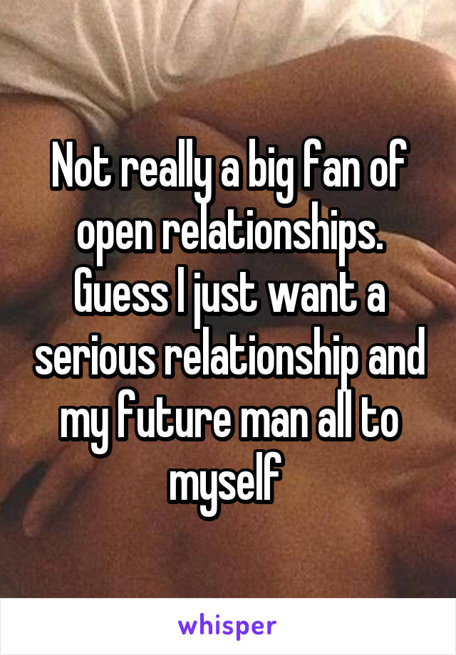 Not really a big fan of open relationships. Guess I just want a serious relationship and my future man all to myself 