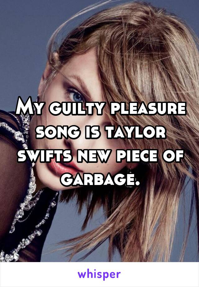 My guilty pleasure song is taylor swifts new piece of garbage.