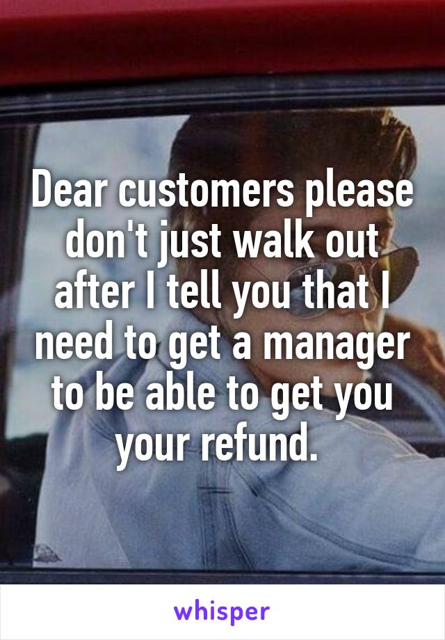 Dear customers please don't just walk out after I tell you that I need to get a manager to be able to get you your refund. 