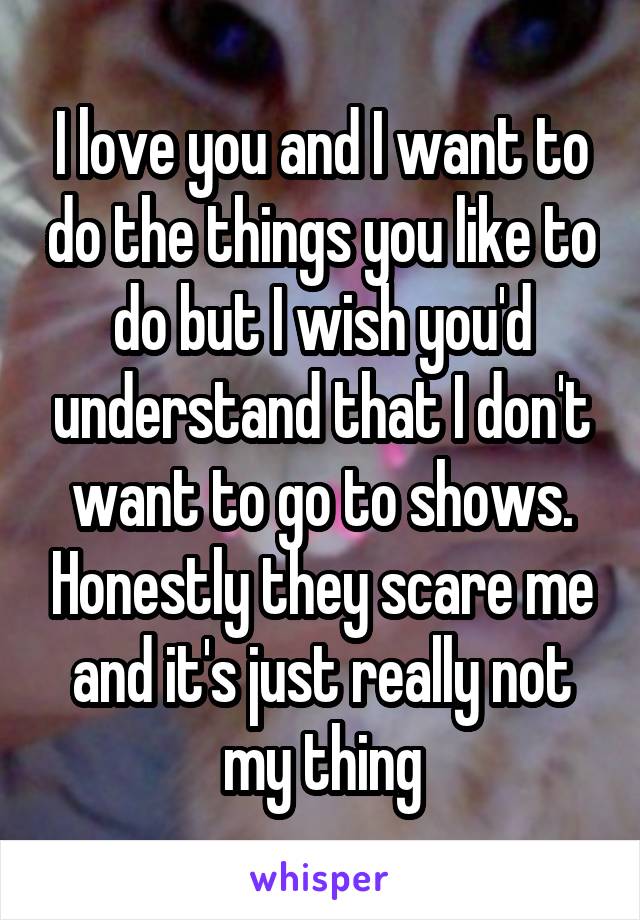 I love you and I want to do the things you like to do but I wish you'd understand that I don't want to go to shows. Honestly they scare me and it's just really not my thing