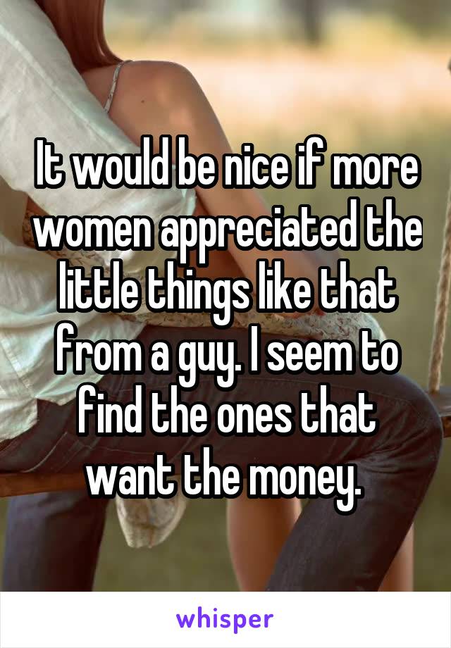 It would be nice if more women appreciated the little things like that from a guy. I seem to find the ones that want the money. 