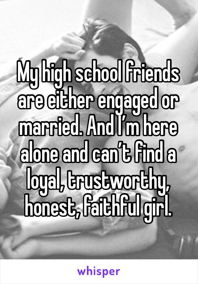 My high school friends are either engaged or married. And I’m here alone and can’t find a loyal, trustworthy, honest, faithful girl. 