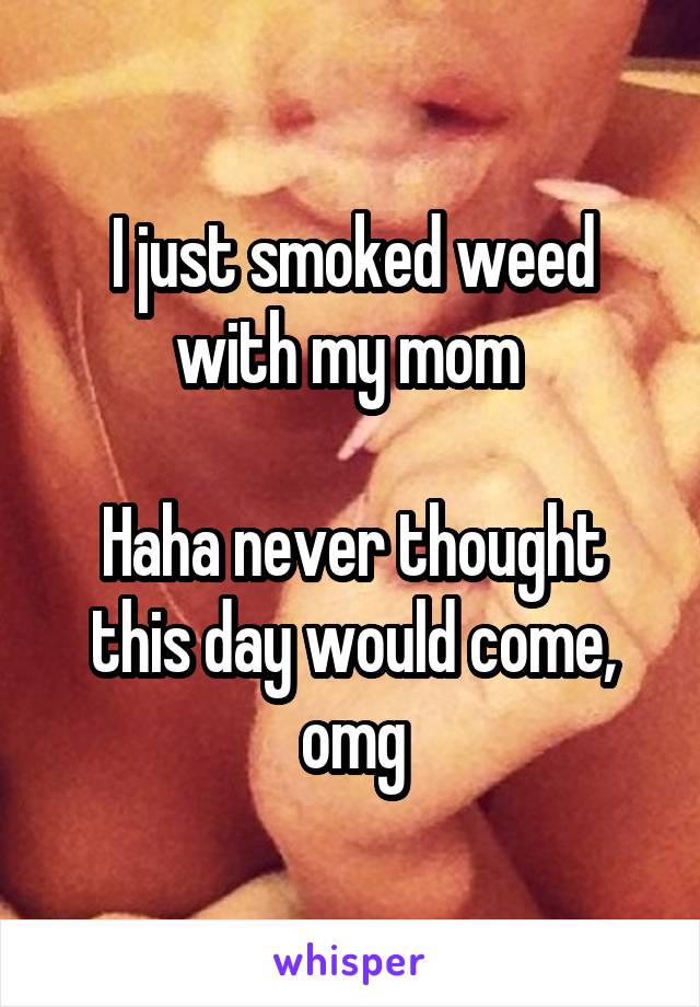 I just smoked weed with my mom 

Haha never thought this day would come, omg