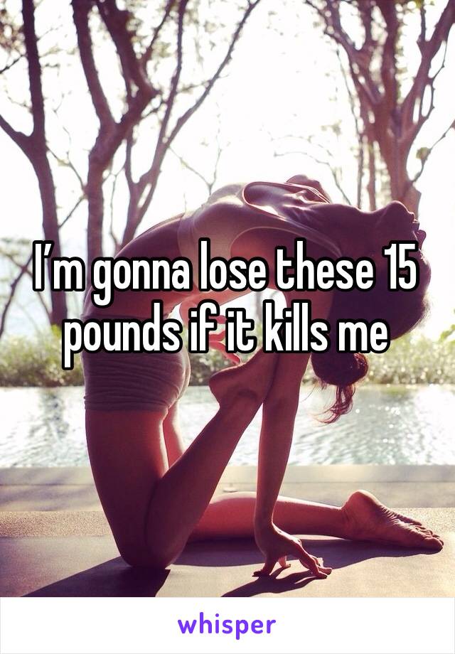 I’m gonna lose these 15 pounds if it kills me