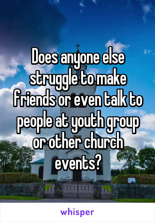 Does anyone else struggle to make friends or even talk to people at youth group or other church events?