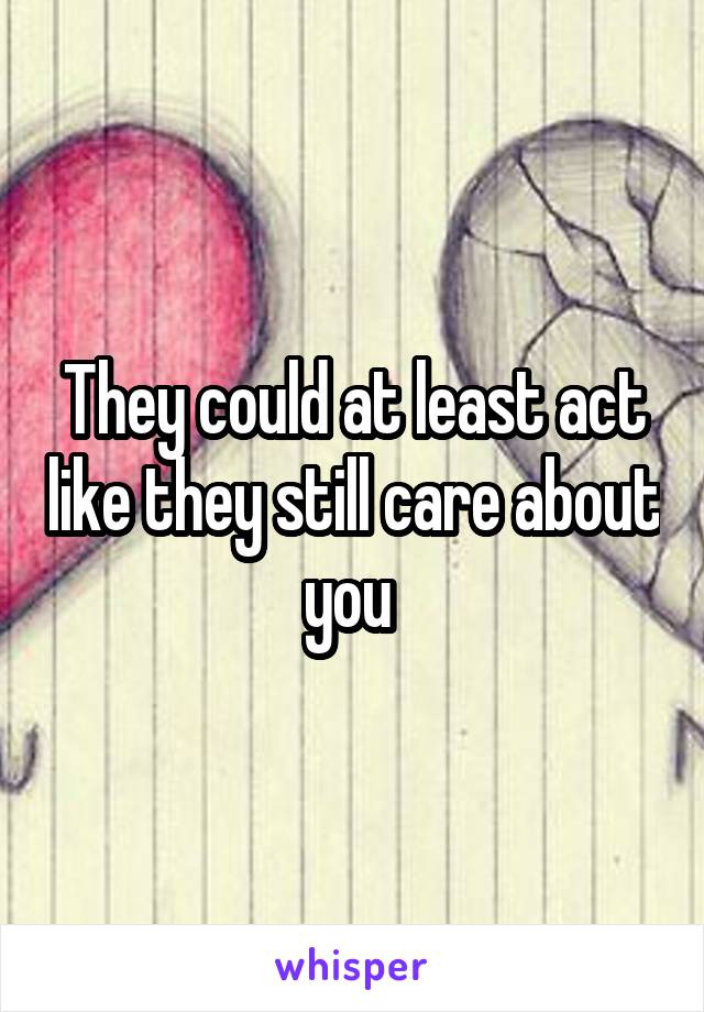 They could at least act like they still care about you 