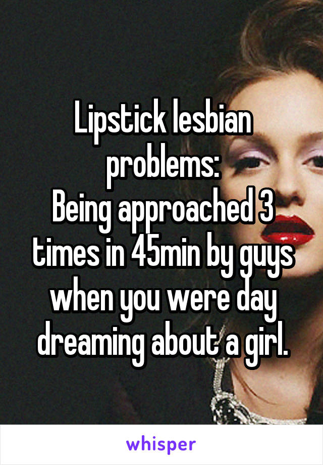 Lipstick lesbian problems:
Being approached 3 times in 45min by guys when you were day dreaming about a girl.