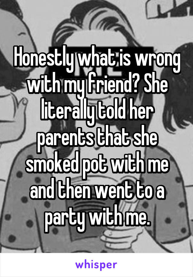 Honestly what is wrong with my friend? She literally told her parents that she smoked pot with me and then went to a party with me.