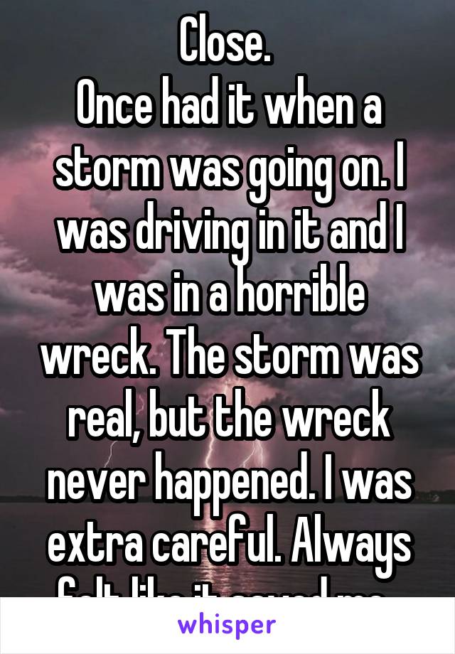 Close. 
Once had it when a storm was going on. I was driving in it and I was in a horrible wreck. The storm was real, but the wreck never happened. I was extra careful. Always felt like it saved me. 