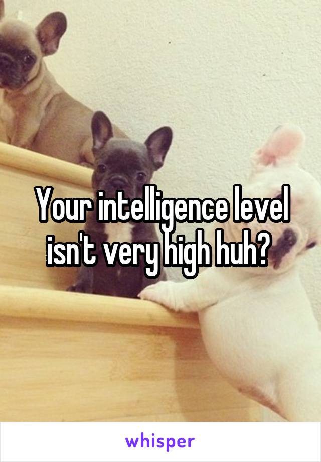 Your intelligence level isn't very high huh? 